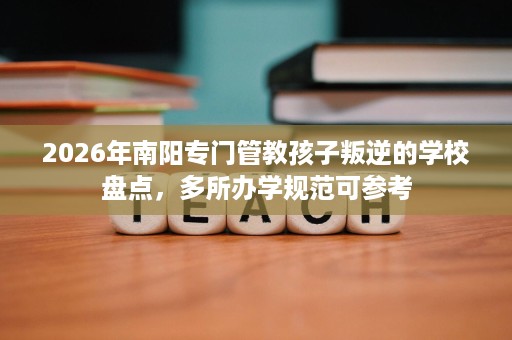 2026年南阳专门管教孩子叛逆的学校盘点,多所办学规范可参考 2026年南阳专门管教孩子叛逆的学校盘点,多所办学规范可参考