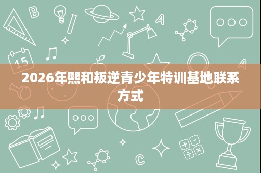 2026年熙和叛逆青少年特训基地联系方式 2026年熙和叛逆青少年特训基地联系方式