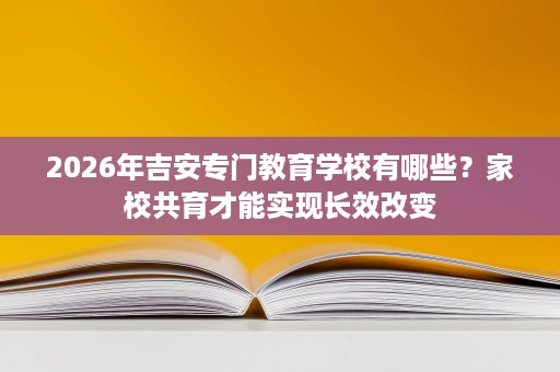 2026年吉安专门教育学校有哪些?家校共育才能实现长效改变 2026年吉安专门教育学校有哪些?家校共育才能实现长效改变
