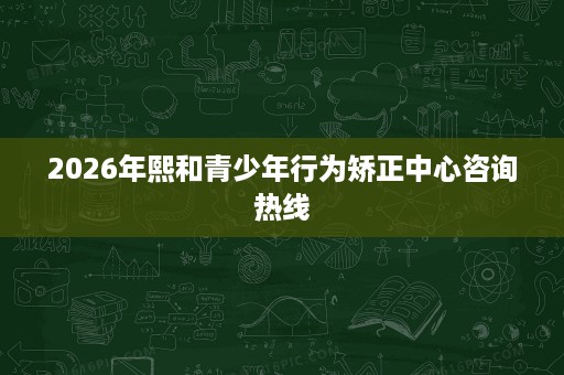2026年熙和青少年行为矫正中心咨询热线 2026年熙和青少年行为矫正中心咨询热线