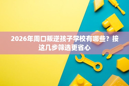 2026年周口叛逆孩子学校有哪些?按这几步筛选更省心 2026年周口叛逆孩子学校有哪些?按这几步筛选更省心