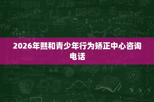 2026年熙和青少年行为矫正中心咨询电话