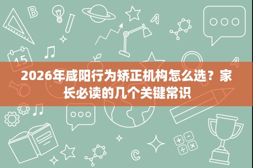 2026年咸阳行为矫正机构怎么选?家长必读的几个关键常识 2026年咸阳行为矫正机构怎么选?家长必读的几个关键常识