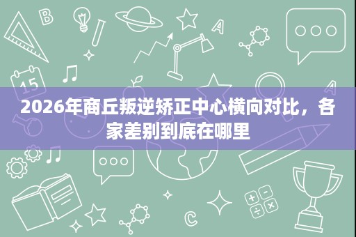 2026年商丘叛逆矫正中心横向对比,各家差别到底在哪里 2026年商丘叛逆矫正中心横向对比,各家差别到底在哪里