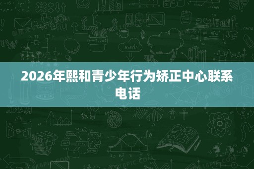 2026年熙和青少年行为矫正中心联系电话 2026年熙和青少年行为矫正中心联系电话