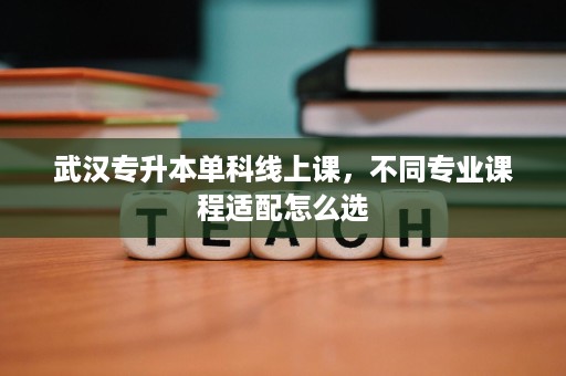 武汉专升本单科线上课,不同专业课程适配怎么选 武汉专升本单科线上课,不同专业课程适配怎么选
