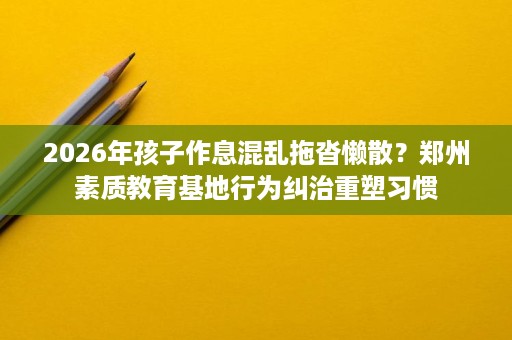 2026年孩子作息混乱拖沓懒散?郑州素质教育基地行为纠治重塑习惯 2026年孩子作息混乱拖沓懒散?郑州素质教育基地行为纠治重塑习惯