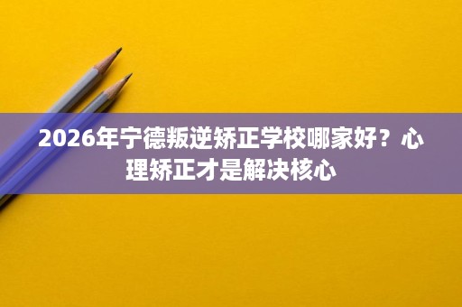 2026年宁德叛逆矫正学校哪家好?心理矫正才是解决核心 2026年宁德叛逆矫正学校哪家好?心理矫正才是解决核心