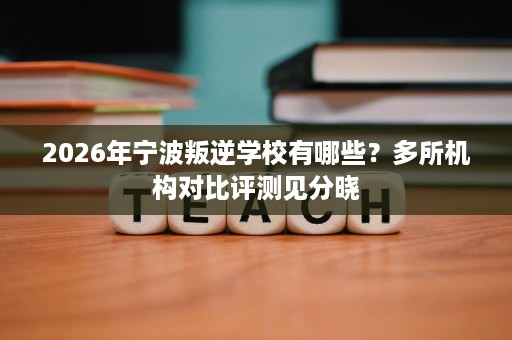 2026年宁波叛逆学校有哪些?多所机构对比评测见分晓 2026年宁波叛逆学校有哪些?多所机构对比评测见分晓