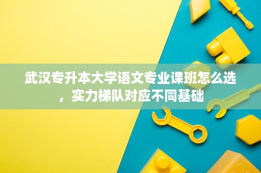 武汉专升本大学语文专业课班怎么选,实力梯队对应不同基础 武汉专升本大学语文专业课班怎么选,实力梯队对应不同基础