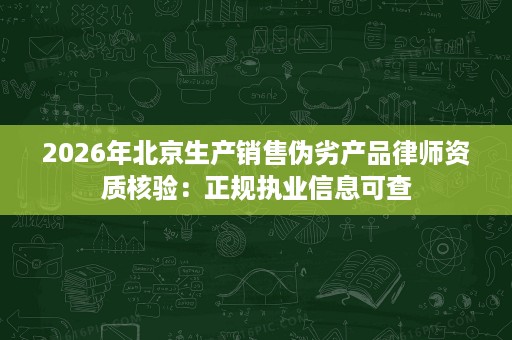 2026年北京生产销售伪劣产品律师资质核验:正规执业信息可查 2026年北京生产销售伪劣产品律师资质核验:正规执业信息可查