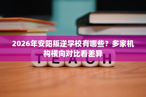 2026年安阳叛逆学校有哪些?多家机构横向对比看差异 2026年安阳叛逆学校有哪些?多家机构横向对比看差异