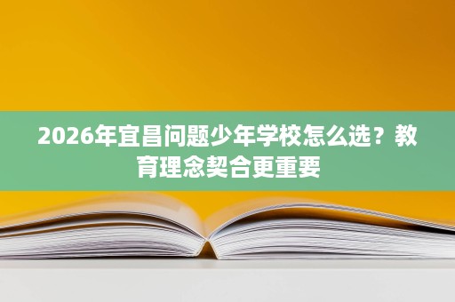 2026年宜昌问题少年学校怎么选?教育理念契合更重要 2026年宜昌问题少年学校怎么选?教育理念契合更重要