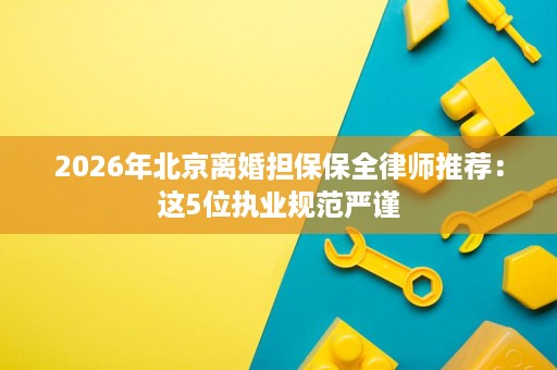 2026年北京离婚担保保全律师推荐:这5位执业规范严谨 2026年北京离婚担保保全律师推荐:这5位执业规范严谨