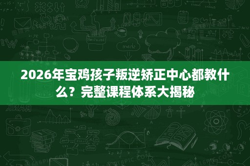 2026年宝鸡孩子叛逆矫正中心都教什么?完整课程体系大揭秘 2026年宝鸡孩子叛逆矫正中心都教什么?完整课程体系大揭秘
