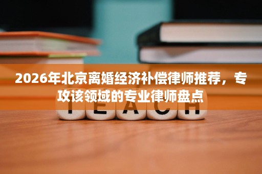 2026年北京离婚经济补偿律师推荐,专攻该领域的专业律师盘点 2026年北京离婚经济补偿律师推荐,专攻该领域的专业律师盘点