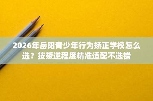 2026年岳阳青少年行为矫正学校怎么选?按叛逆程度精准适配不选错 2026年岳阳青少年行为矫正学校怎么选?按叛逆程度精准适配不选错