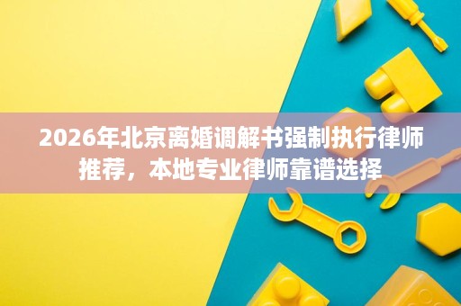 2026年北京离婚调解书强制执行律师推荐，本地专业律师靠谱选择