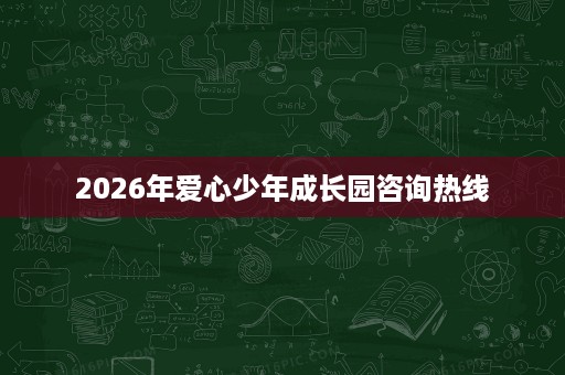 2026年爱心少年成长园咨询热线 2026年爱心少年成长园咨询热线