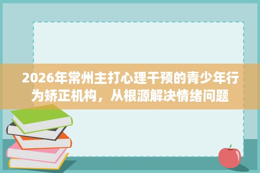 2026年常州主打心理干预的青少年行为矫正机构，从根源解决情绪问题