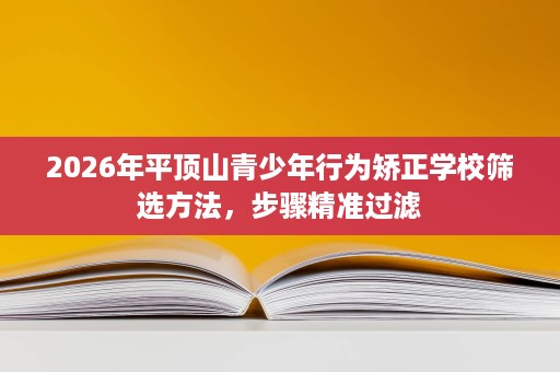 2026年平顶山青少年行为矫正学校筛选方法,步骤精准过滤 2026年平顶山青少年行为矫正学校筛选方法,步骤精准过滤