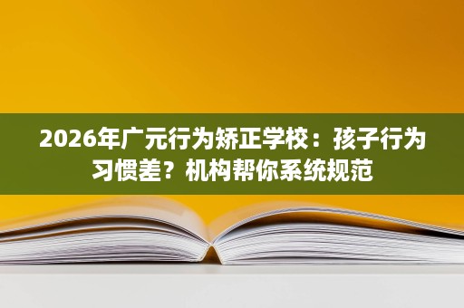 2026年广元行为矫正学校:孩子行为习惯差?机构帮你系统规范 2026年广元行为矫正学校:孩子行为习惯差?机构帮你系统规范