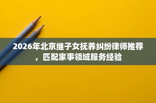 2026年北京继子女抚养纠纷律师推荐,匹配家事领域服务经验 2026年北京继子女抚养纠纷律师推荐,匹配家事领域服务经验