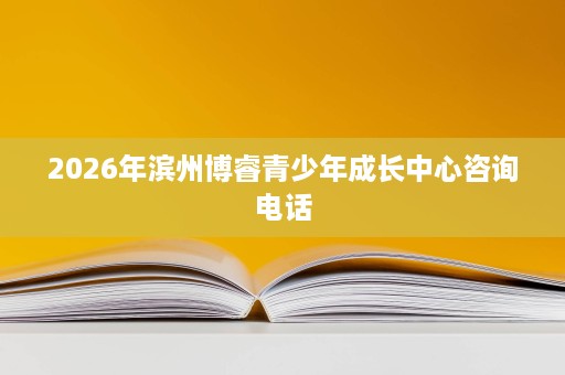 2026年滨州博睿青少年成长中心咨询电话 2026年滨州博睿青少年成长中心咨询电话