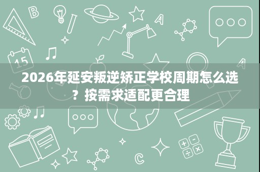 2026年延安叛逆矫正学校周期怎么选?按需求适配更合理 2026年延安叛逆矫正学校周期怎么选?按需求适配更合理