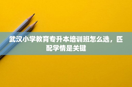 武汉小学教育专升本培训班怎么选,匹配学情是关键 武汉小学教育专升本培训班怎么选,匹配学情是关键