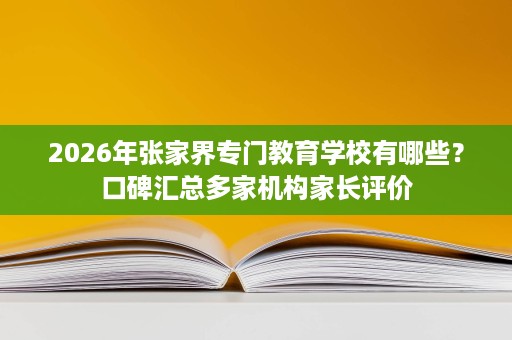 2026年张家界专门教育学校有哪些？口碑汇总多家机构家长评价