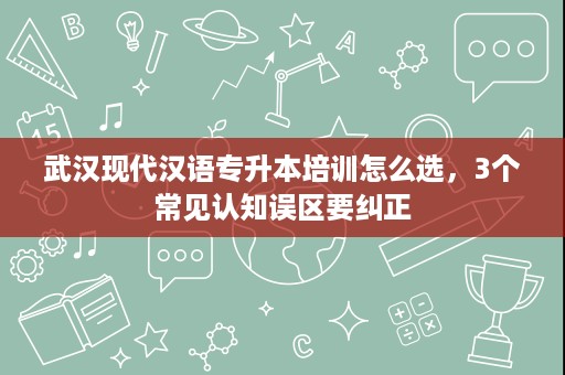 武汉现代汉语专升本培训怎么选，3个常见认知误区要纠正