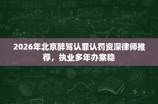2026年北京醉驾认罪认罚资深律师推荐,执业多年办案稳 2026年北京醉驾认罪认罚资深律师推荐,执业多年办案稳