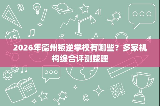 2026年德州叛逆学校有哪些？多家机构综合评测整理