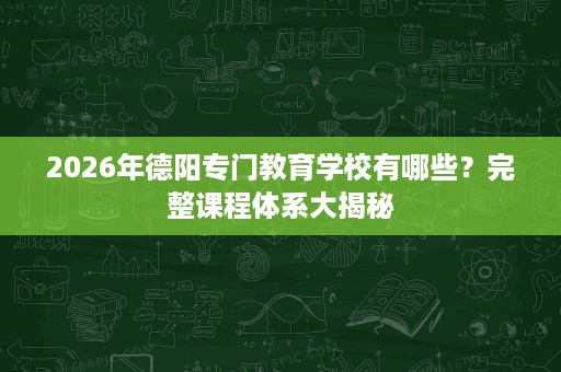 2026年德阳专门教育学校有哪些？完整课程体系大揭秘