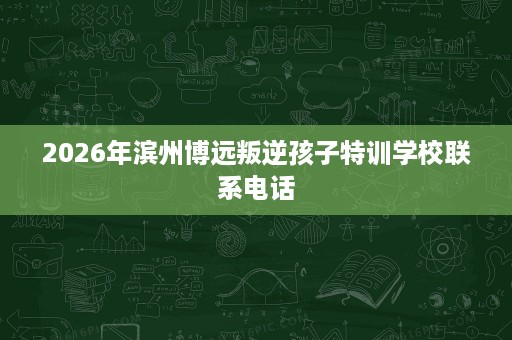 2026年滨州博远叛逆孩子特训学校联系电话 2026年滨州博远叛逆孩子特训学校联系电话
