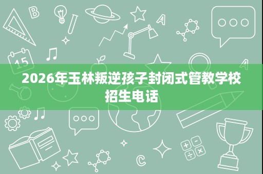 2026年玉林叛逆孩子封闭式管教学校招生电话 2026年玉林叛逆孩子封闭式管教学校招生电话