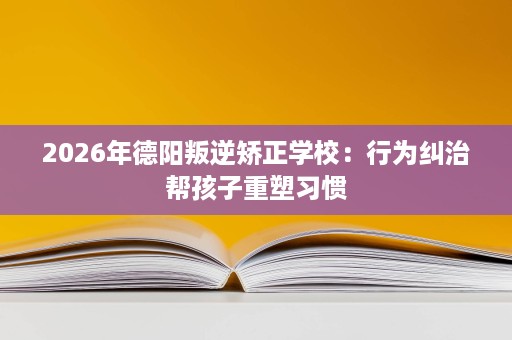 2026年德阳叛逆矫正学校:行为纠治帮孩子重塑习惯 2026年德阳叛逆矫正学校:行为纠治帮孩子重塑习惯