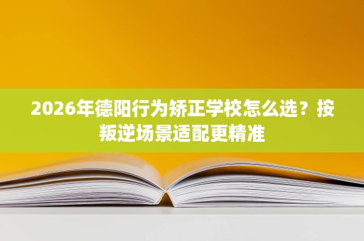 2026年德阳行为矫正学校怎么选?按叛逆场景适配更精准 2026年德阳行为矫正学校怎么选?按叛逆场景适配更精准