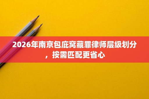 2026年南京包庇窝藏罪律师层级划分,按需匹配更省心 2026年南京包庇窝藏罪律师层级划分,按需匹配更省心