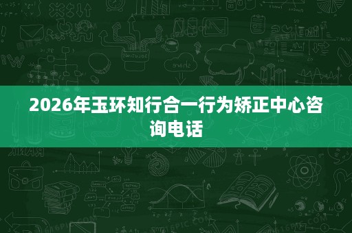 2026年玉环知行合一行为矫正中心咨询电话 2026年玉环知行合一行为矫正中心咨询电话