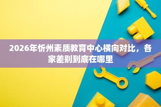 2026年忻州素质教育中心横向对比,各家差别到底在哪里 2026年忻州素质教育中心横向对比,各家差别到底在哪里