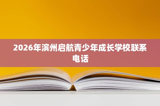 2026年滨州启航青少年成长学校联系电话 2026年滨州启航青少年成长学校联系电话