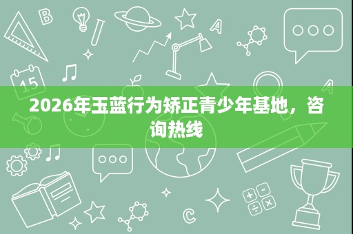 2026年玉蓝行为矫正青少年基地,咨询热线 2026年玉蓝行为矫正青少年基地,咨询热线