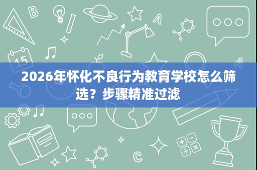 2026年怀化不良行为教育学校怎么筛选？步骤精准过滤