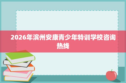2026年滨州安康青少年特训学校咨询热线 2026年滨州安康青少年特训学校咨询热线