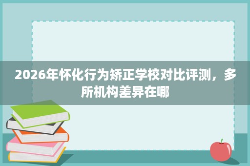 2026年怀化行为矫正学校对比评测,多所机构差异在哪 2026年怀化行为矫正学校对比评测,多所机构差异在哪