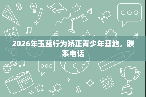 2026年玉蓝行为矫正青少年基地,联系电话 2026年玉蓝行为矫正青少年基地,联系电话