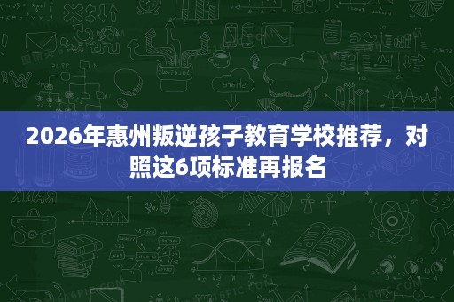 2026年惠州叛逆孩子教育学校推荐,对照这6项标准再报名 2026年惠州叛逆孩子教育学校推荐,对照这6项标准再报名
