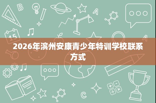 2026年滨州安康青少年特训学校联系方式 2026年滨州安康青少年特训学校联系方式